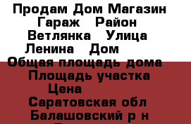 Продам Дом Магазин  Гараж › Район ­ Ветлянка › Улица ­ Ленина › Дом ­ 260 › Общая площадь дома ­ 56 › Площадь участка ­ 600 › Цена ­ 3 200 000 - Саратовская обл., Балашовский р-н, Балашов г. Недвижимость » Дома, коттеджи, дачи продажа   